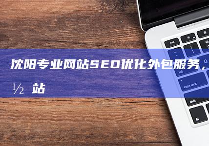 沈阳专业网站SEO优化外包服务，精准提升网站排名与流量